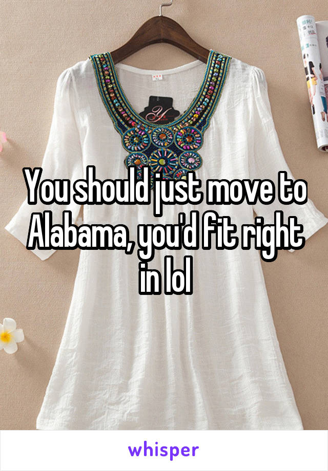 You should just move to Alabama, you'd fit right in lol
