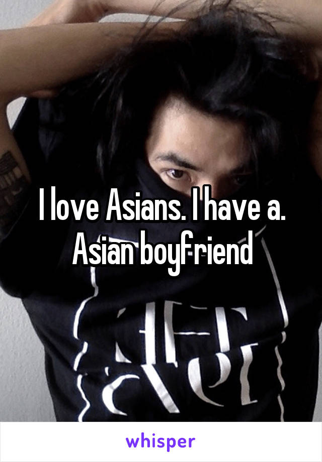I love Asians. I have a. Asian boyfriend