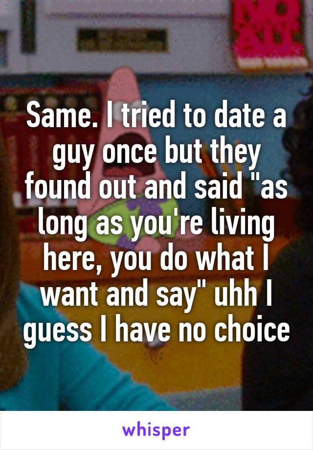 Same. I tried to date a guy once but they found out and said "as long as you're living here, you do what I want and say" uhh I guess I have no choice