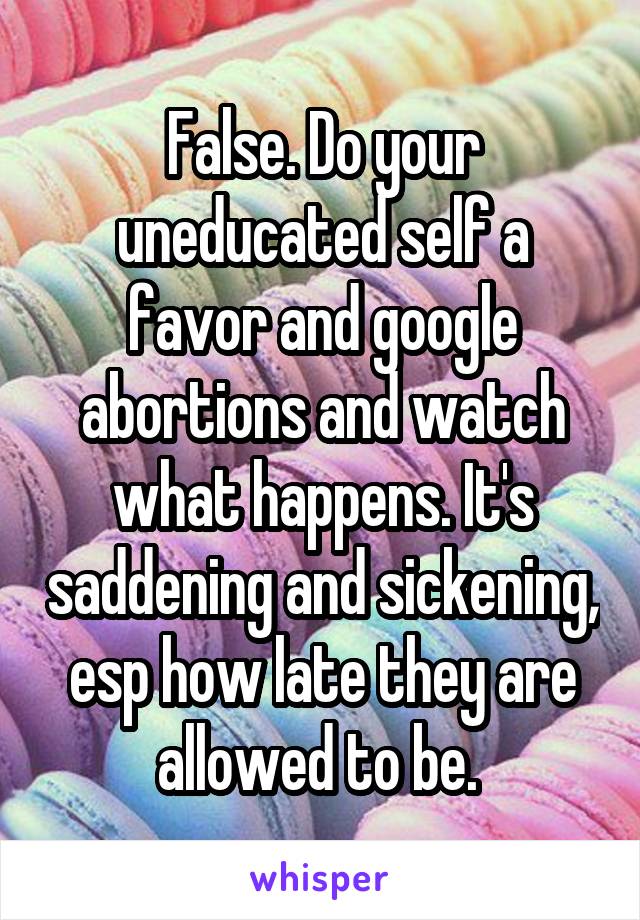 False. Do your uneducated self a favor and google abortions and watch what happens. It's saddening and sickening, esp how late they are allowed to be. 