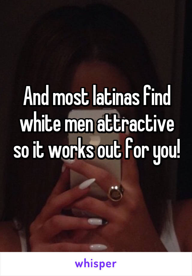 And most latinas find white men attractive so it works out for you! 