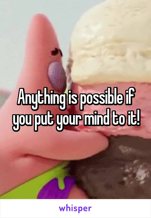 Anything is possible if you put your mind to it!