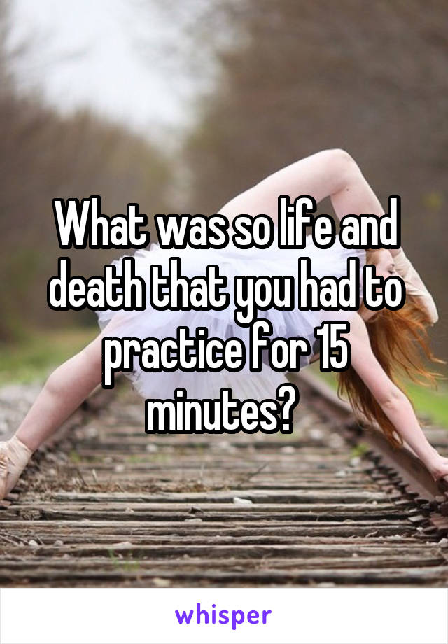 What was so life and death that you had to practice for 15 minutes? 