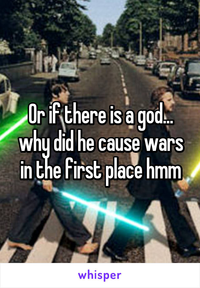 Or if there is a god... why did he cause wars in the first place hmm