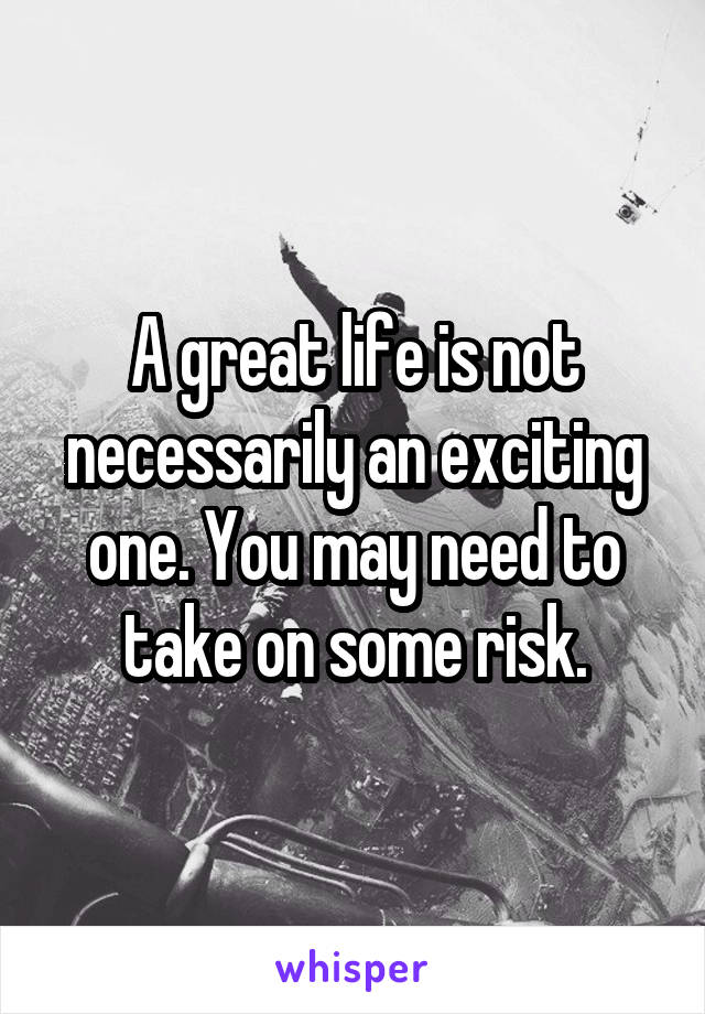 A great life is not necessarily an exciting one. You may need to take on some risk.