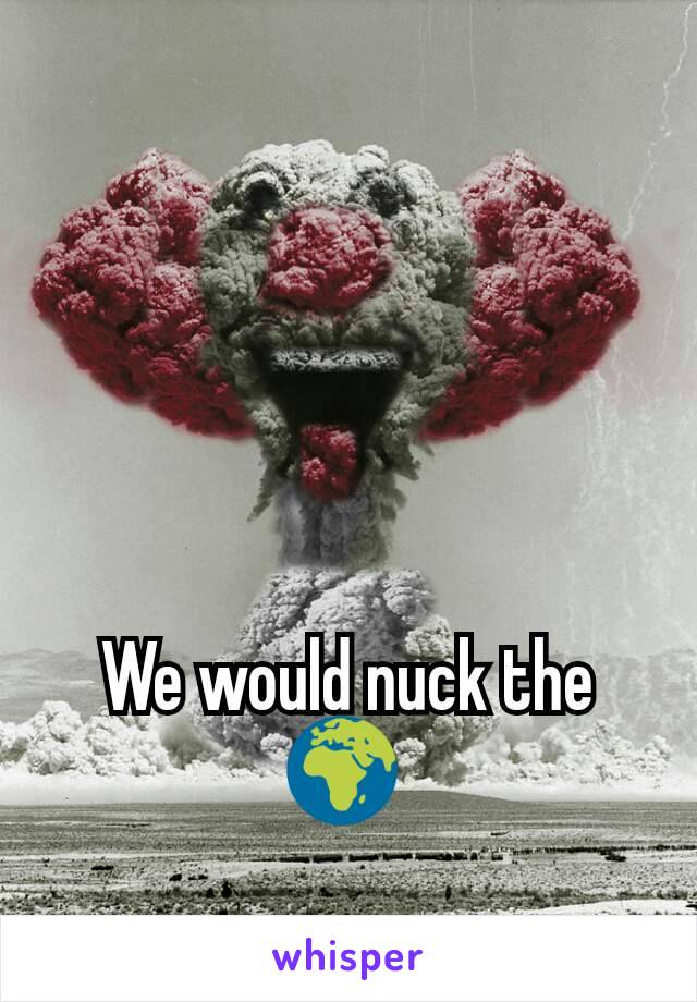 We would nuck the 🌍 