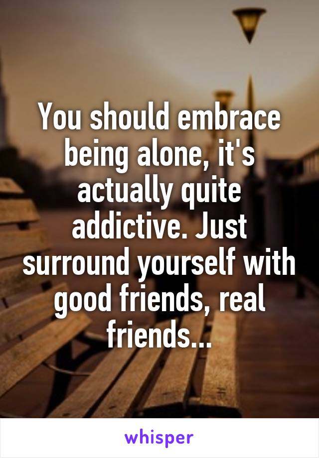 You should embrace being alone, it's actually quite addictive. Just surround yourself with good friends, real friends...