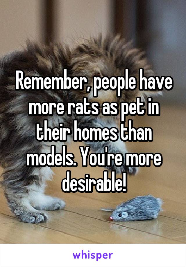 Remember, people have more rats as pet in their homes than models. You're more desirable!