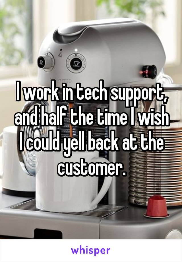 I work in tech support, and half the time I wish I could yell back at the customer.