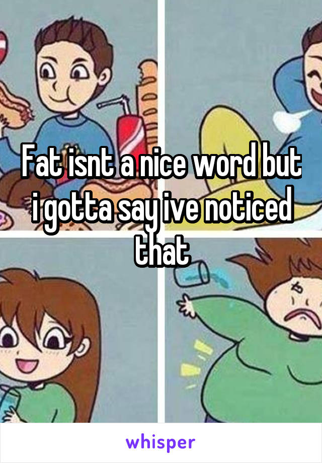 Fat isnt a nice word but i gotta say ive noticed that
