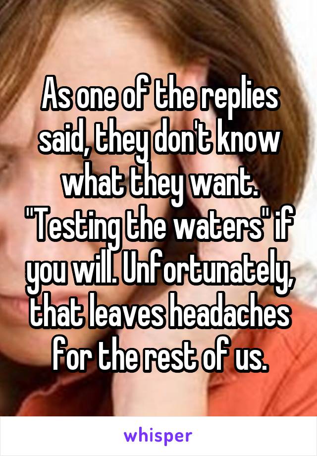 As one of the replies said, they don't know what they want. "Testing the waters" if you will. Unfortunately, that leaves headaches for the rest of us.