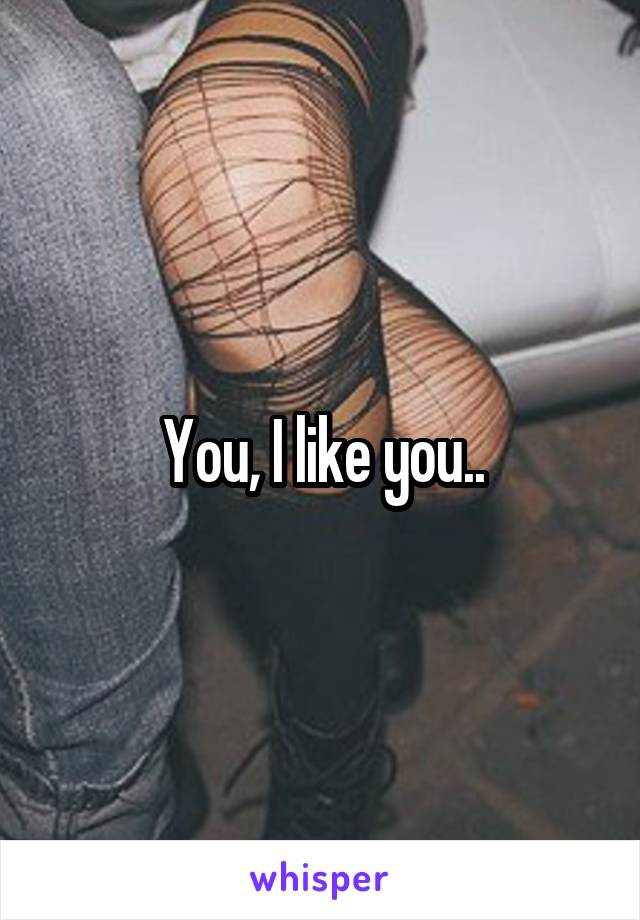You, I like you..
