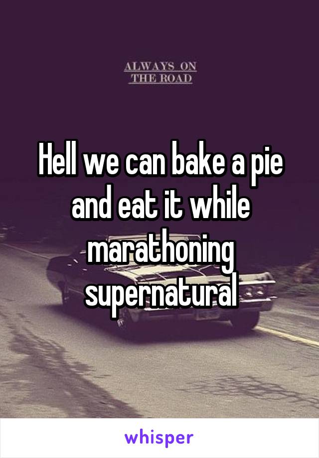 Hell we can bake a pie and eat it while marathoning supernatural