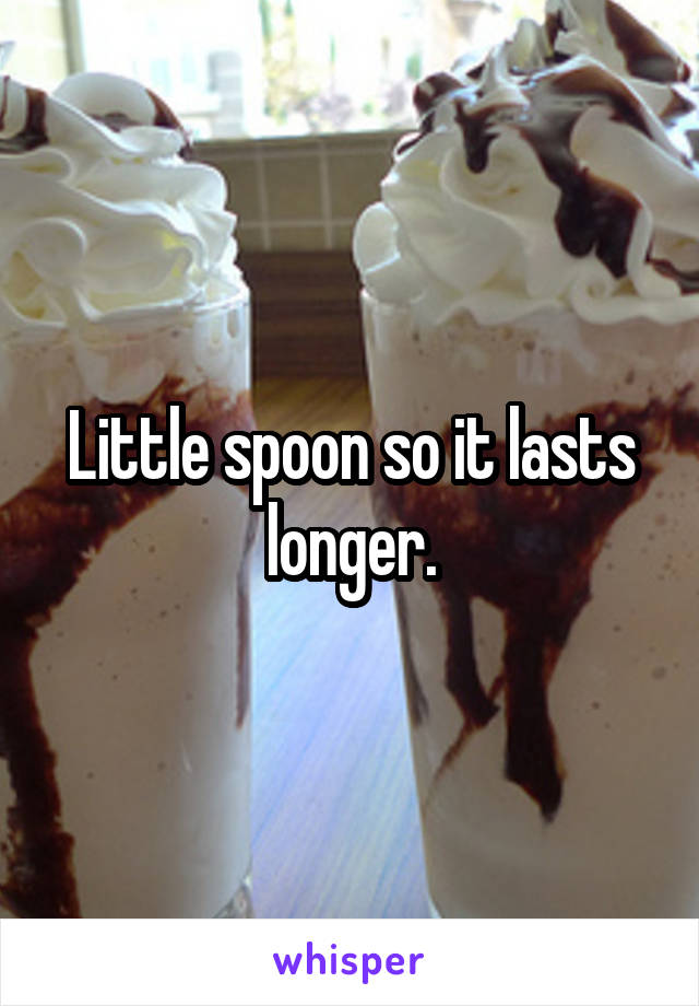 Little spoon so it lasts longer.
