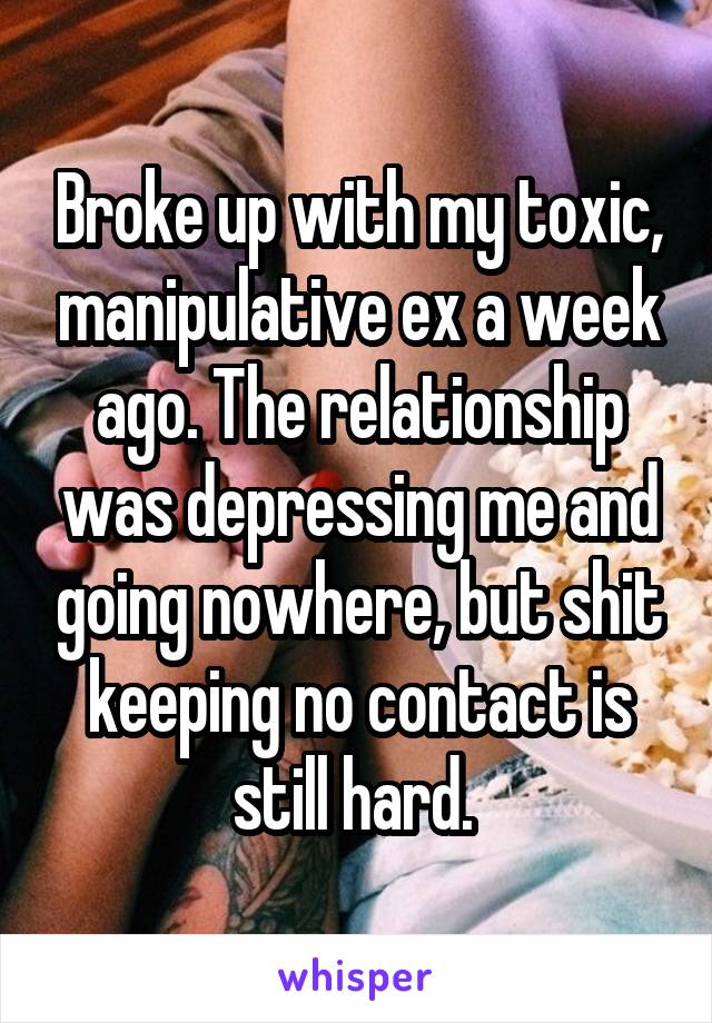 Broke up with my toxic, manipulative ex a week ago. The relationship was depressing me and going nowhere, but shit keeping no contact is still hard. 