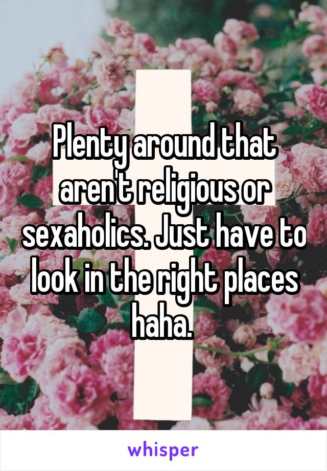 Plenty around that aren't religious or sexaholics. Just have to look in the right places haha. 