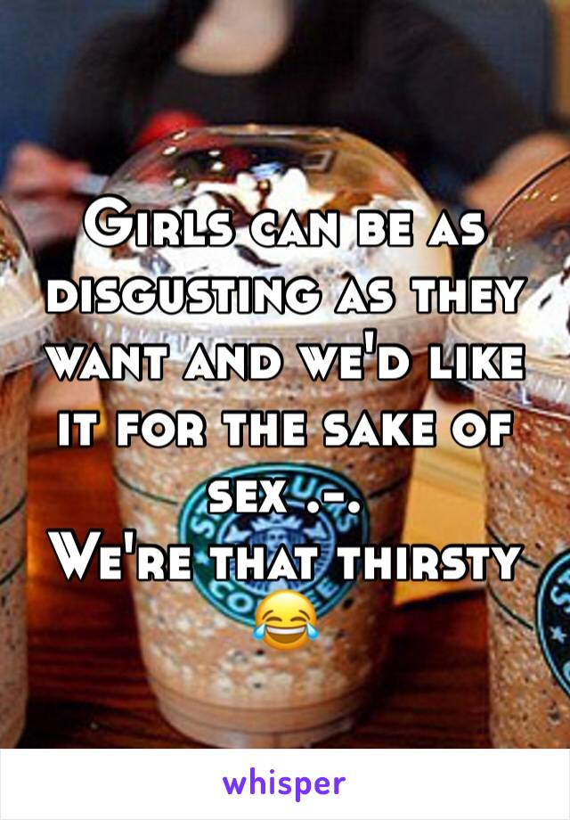 Girls can be as disgusting as they want and we'd like it for the sake of sex .-.
We're that thirsty 😂