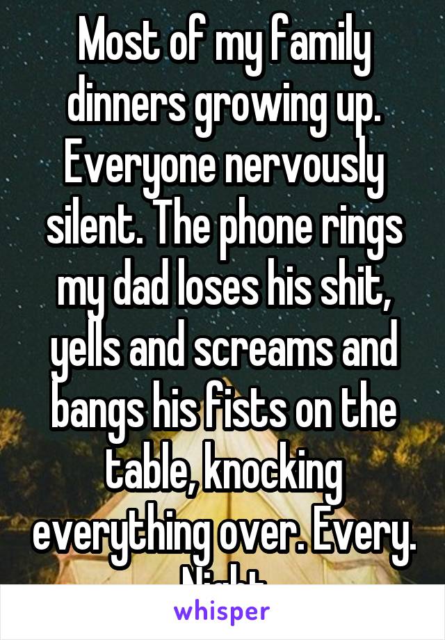 Most of my family dinners growing up. Everyone nervously silent. The phone rings my dad loses his shit, yells and screams and bangs his fists on the table, knocking everything over. Every. Night