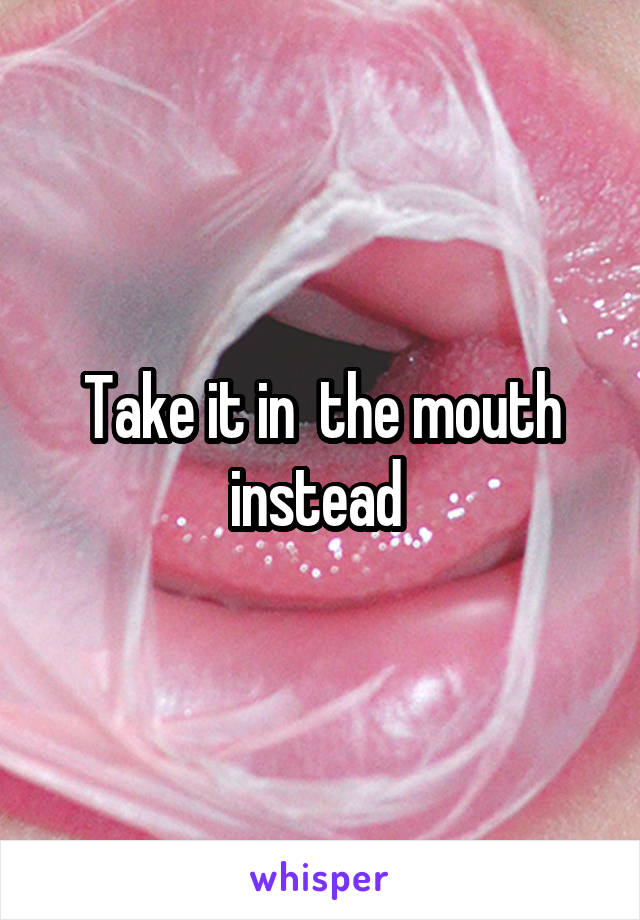 Take it in  the mouth instead 