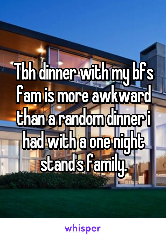 Tbh dinner with my bfs fam is more awkward than a random dinner i had with a one night stand's family.