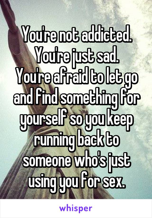 You're not addicted.
You're just sad.
You're afraid to let go and find something for yourself so you keep running back to someone who's just using you for sex.