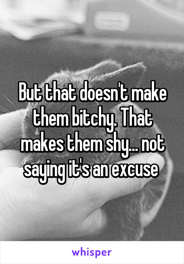 But that doesn't make them bitchy. That makes them shy... not saying it's an excuse 