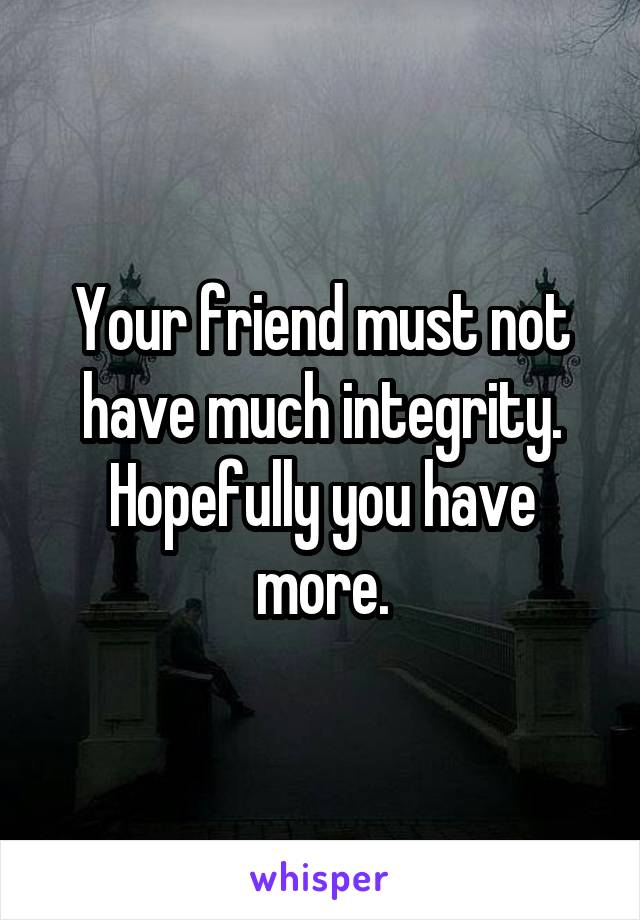 Your friend must not have much integrity. Hopefully you have more.