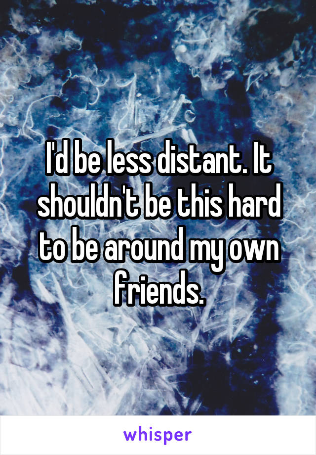 I'd be less distant. It shouldn't be this hard to be around my own friends.