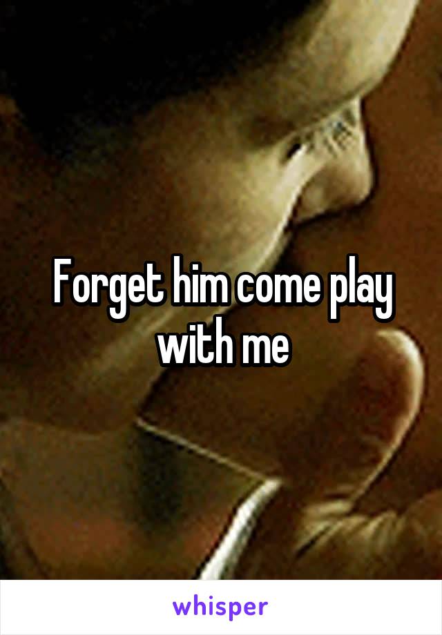 Forget him come play with me