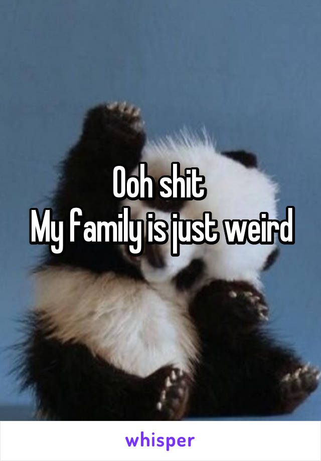 Ooh shit 
My family is just weird 