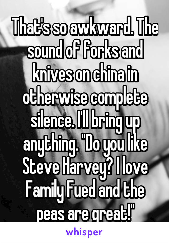 That's so awkward. The sound of forks and knives on china in otherwise complete silence. I'll bring up anything. "Do you like Steve Harvey? I love Family Fued and the peas are great!"