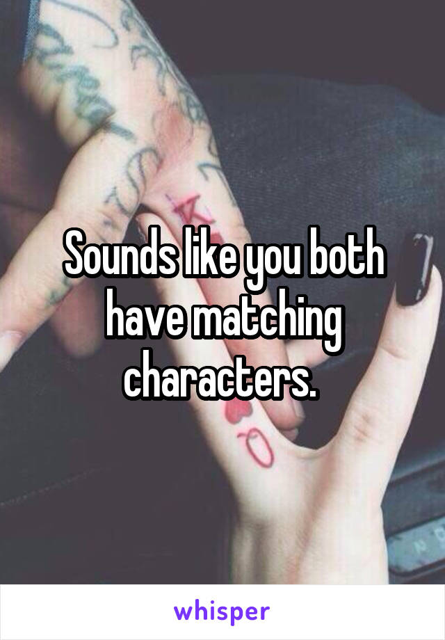Sounds like you both have matching characters. 