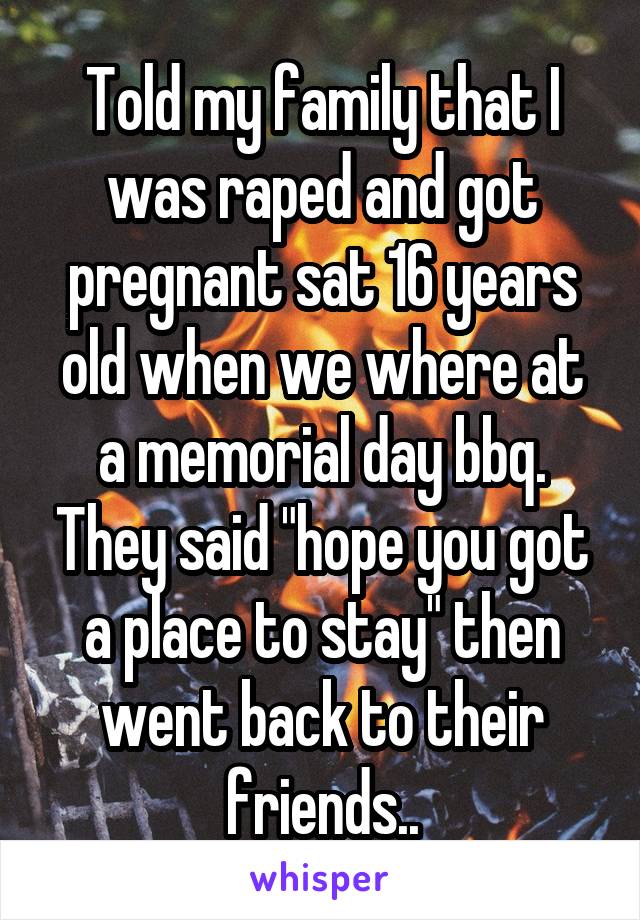 Told my family that I was raped and got pregnant sat 16 years old when we where at a memorial day bbq. They said "hope you got a place to stay" then went back to their friends..