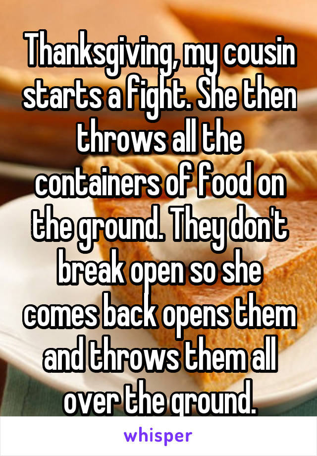 Thanksgiving, my cousin starts a fight. She then throws all the containers of food on the ground. They don't break open so she comes back opens them and throws them all over the ground.