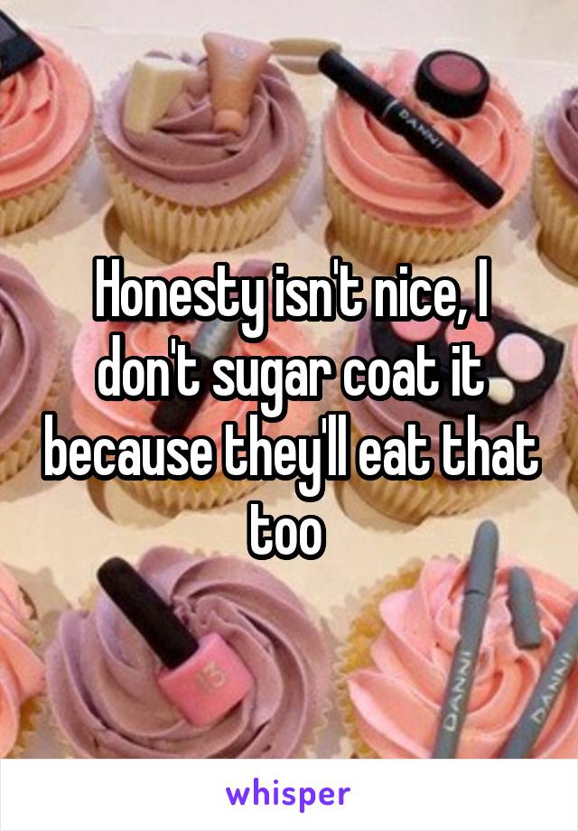 Honesty isn't nice, I don't sugar coat it because they'll eat that too 