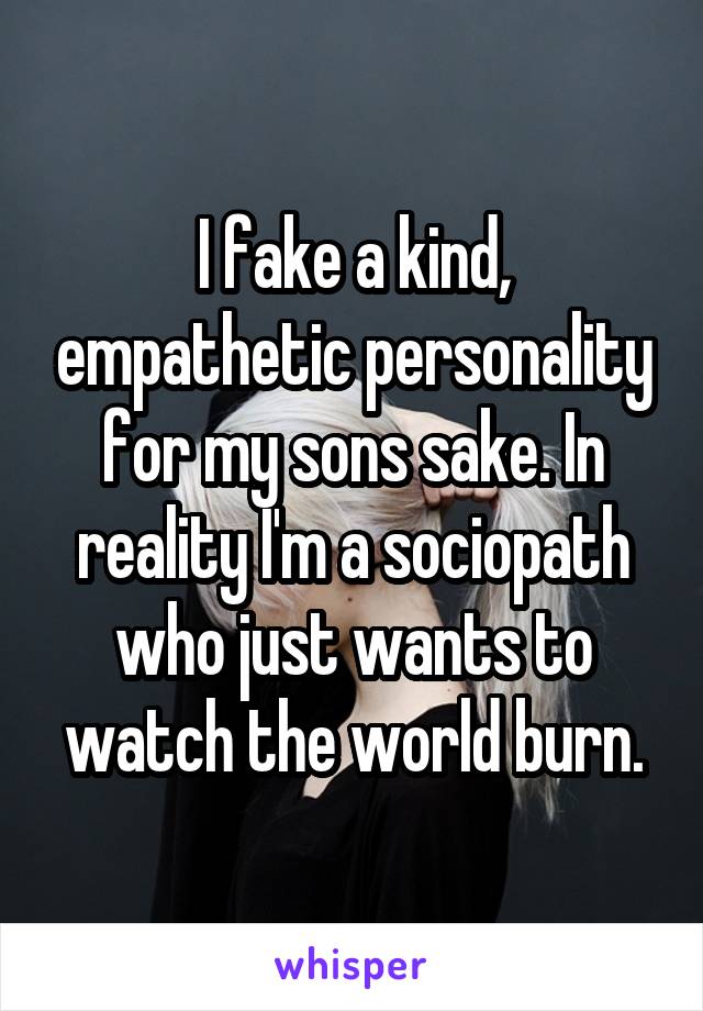 I fake a kind, empathetic personality for my sons sake. In reality I'm a sociopath who just wants to watch the world burn.