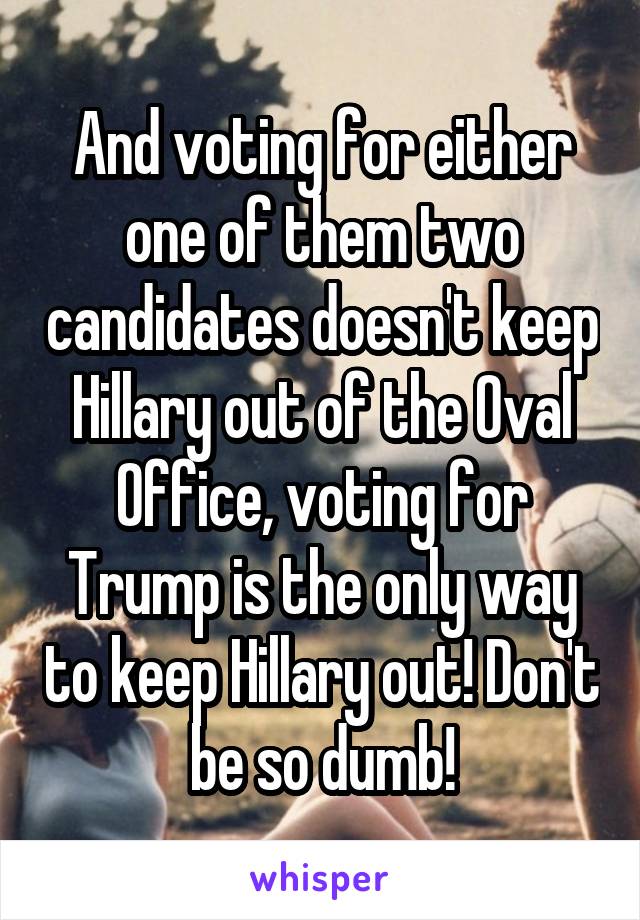 And voting for either one of them two candidates doesn't keep Hillary out of the Oval Office, voting for Trump is the only way to keep Hillary out! Don't be so dumb!
