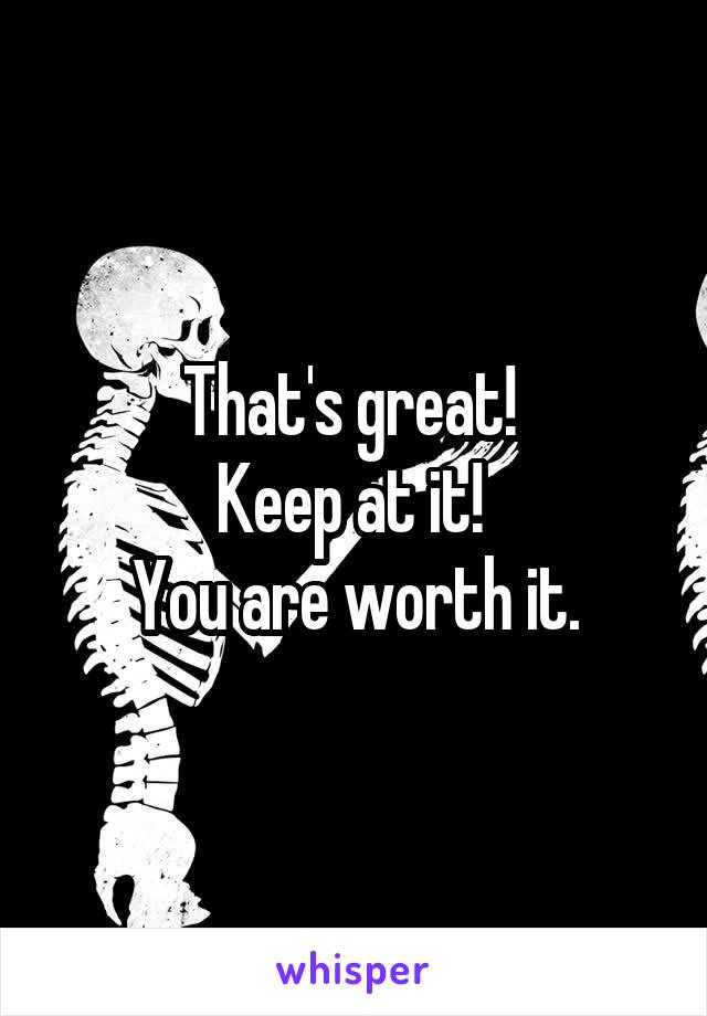 That's great! 
Keep at it! 
You are worth it.