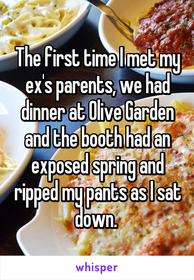 The first time I met my ex's parents, we had dinner at Olive Garden and the booth had an exposed spring and ripped my pants as I sat down. 