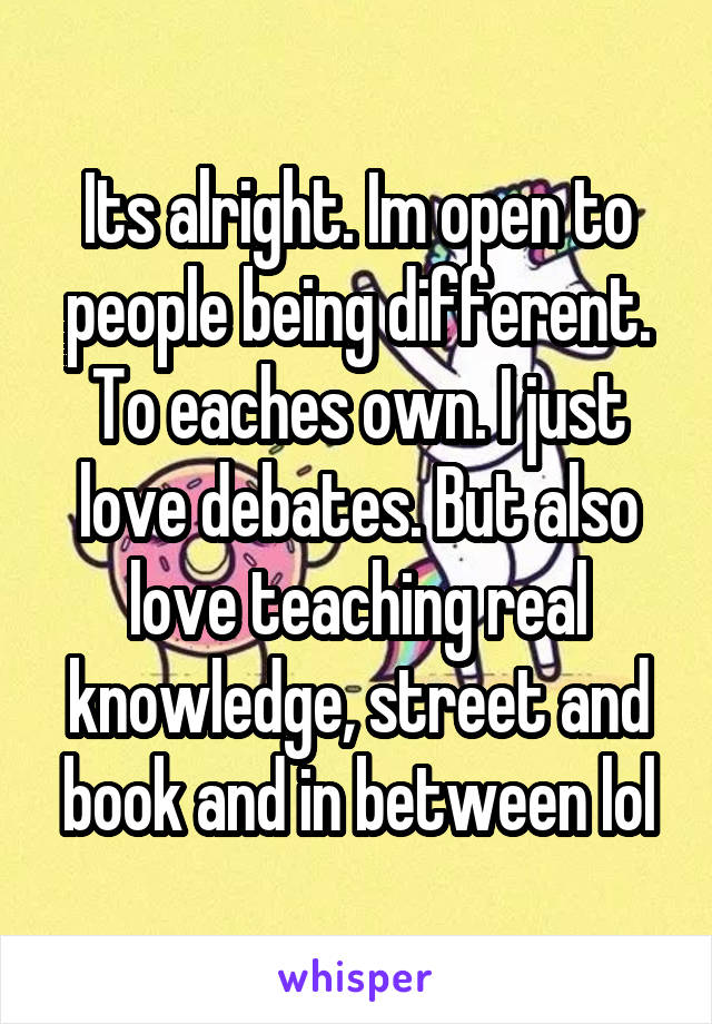 Its alright. Im open to people being different. To eaches own. I just love debates. But also love teaching real knowledge, street and book and in between lol