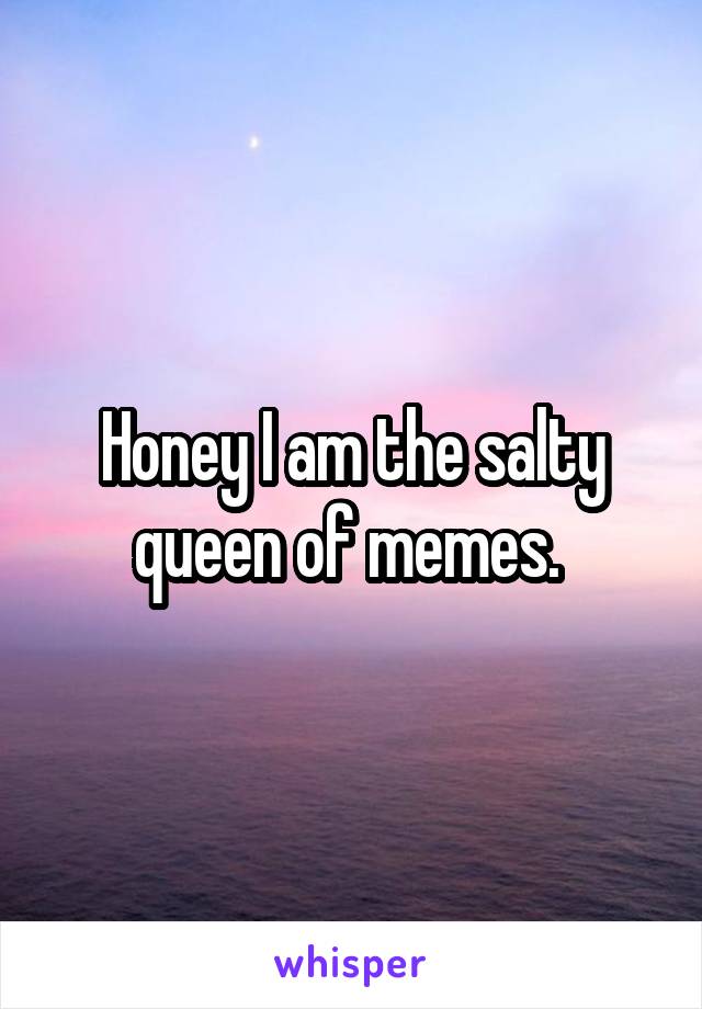 Honey I am the salty queen of memes. 