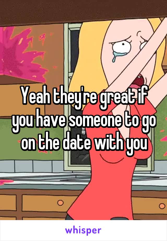 Yeah they're great if you have someone to go on the date with you