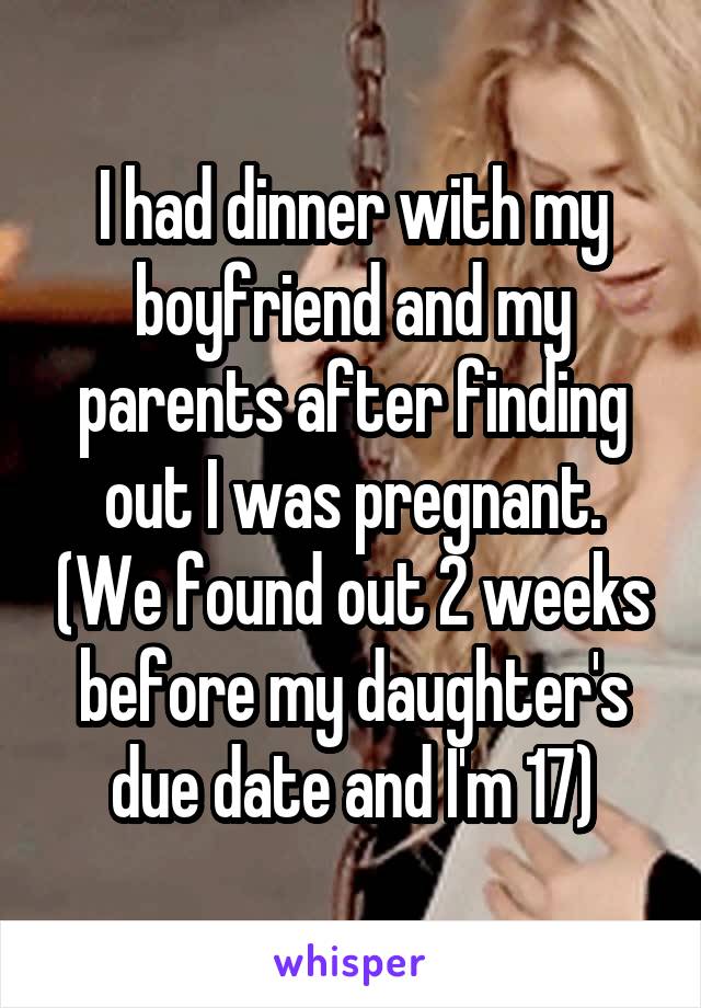 I had dinner with my boyfriend and my parents after finding out I was pregnant. (We found out 2 weeks before my daughter's due date and I'm 17)