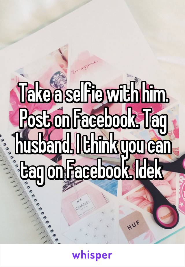 Take a selfie with him. Post on Facebook. Tag husband. I think you can tag on Facebook. Idek 