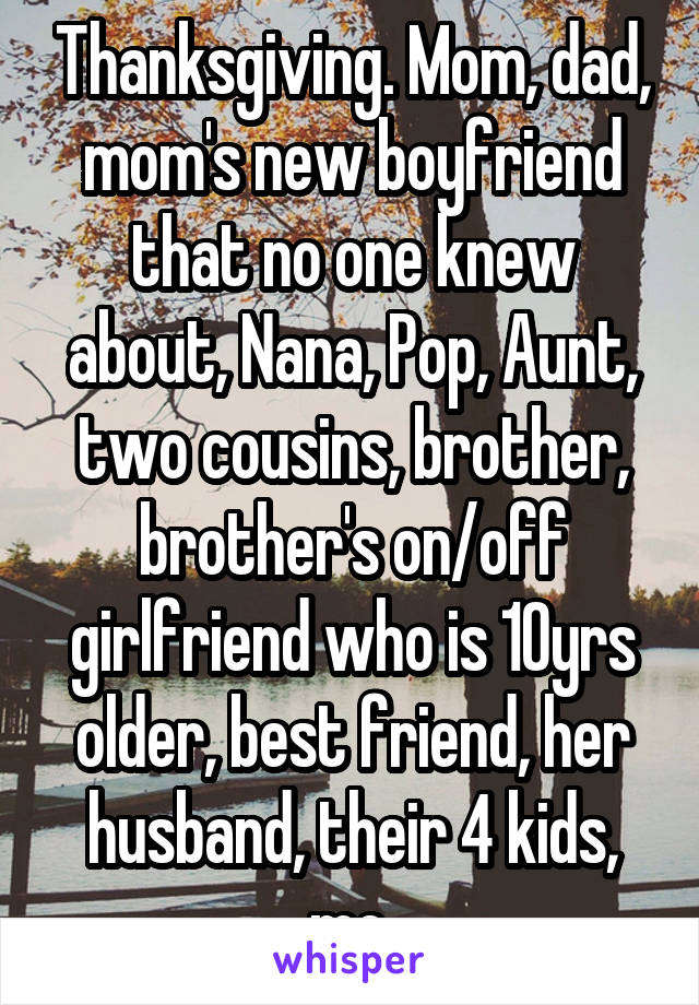 Thanksgiving. Mom, dad, mom's new boyfriend that no one knew about, Nana, Pop, Aunt, two cousins, brother, brother's on/off girlfriend who is 10yrs older, best friend, her husband, their 4 kids, me.