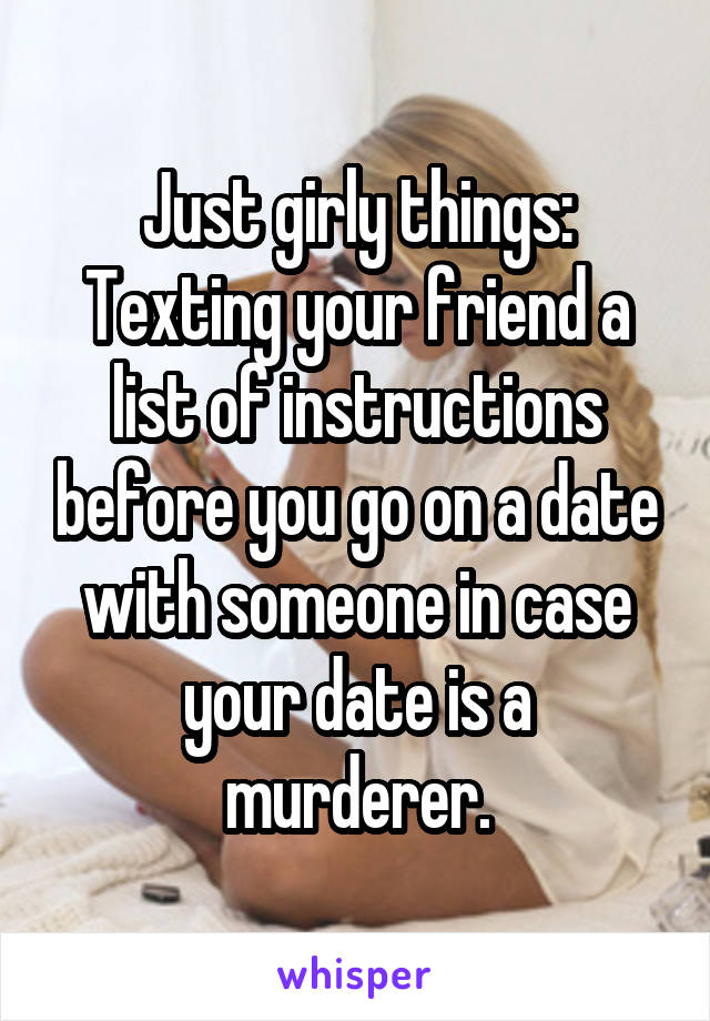 Just girly things:
Texting your friend a list of instructions before you go on a date with someone in case your date is a murderer.