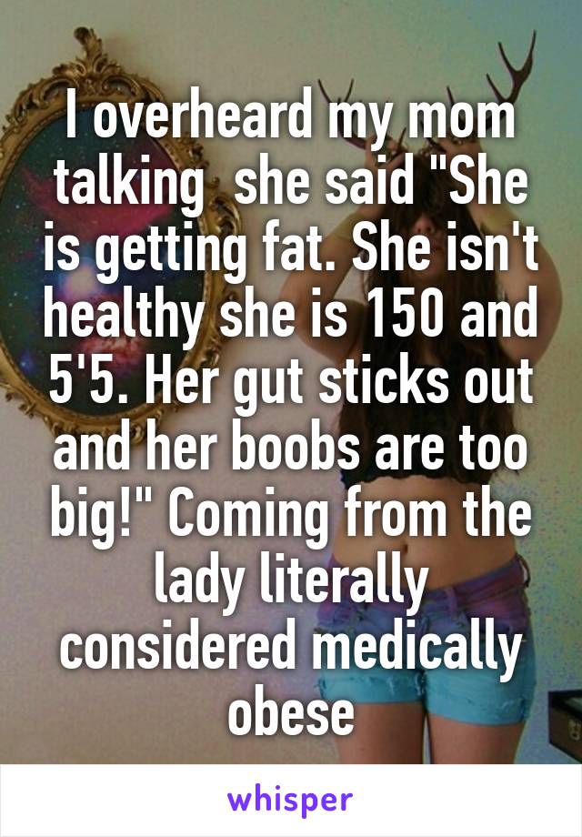 I overheard my mom talking  she said "She is getting fat. She isn't healthy she is 150 and 5'5. Her gut sticks out and her boobs are too big!" Coming from the lady literally considered medically obese