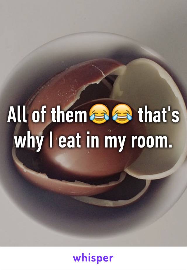 All of them😂😂 that's why I eat in my room. 