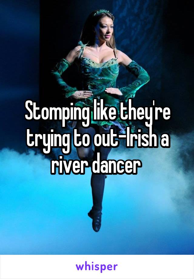 Stomping like they're trying to out-Irish a river dancer 