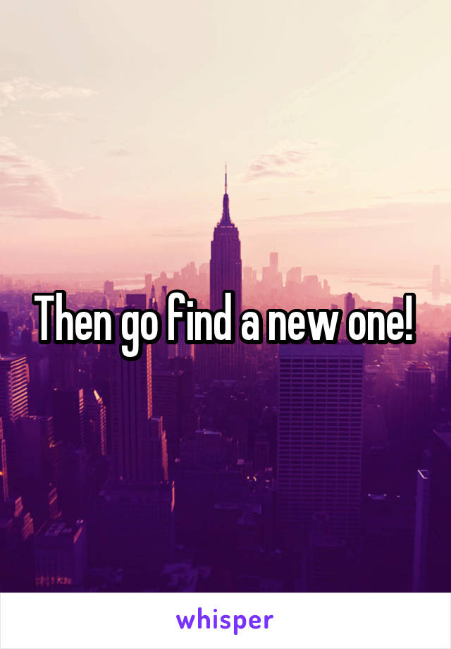 Then go find a new one! 